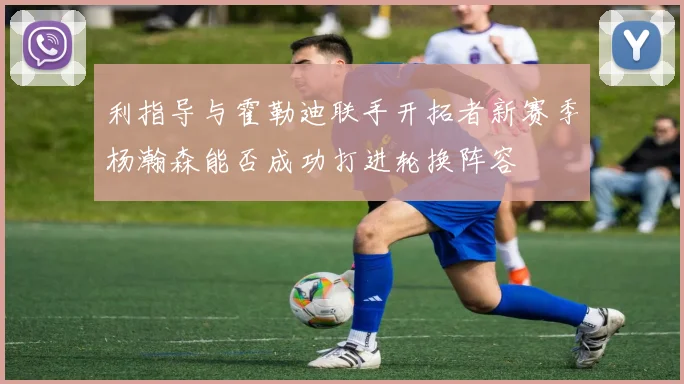 利指导与霍勒迪联手开拓者新赛季杨瀚森能否成功打进轮换阵容