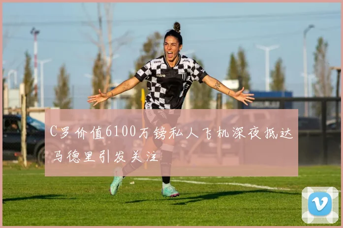 C罗价值6100万镑私人飞机深夜抵达马德里引发关注