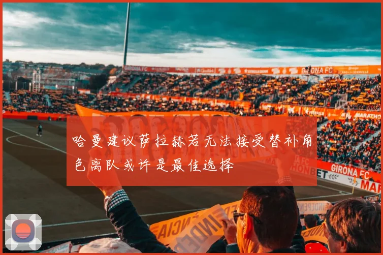 哈曼建议萨拉赫若无法接受替补角色离队或许是最佳选择