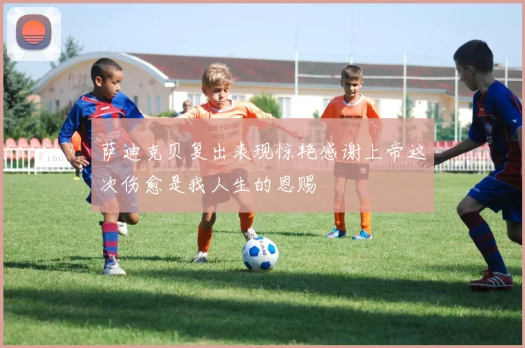 萨迪克贝复出表现惊艳感谢上帝这次伤愈是我人生的恩赐