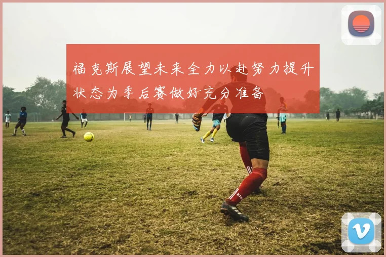 福克斯展望未来全力以赴努力提升状态为季后赛做好充分准备