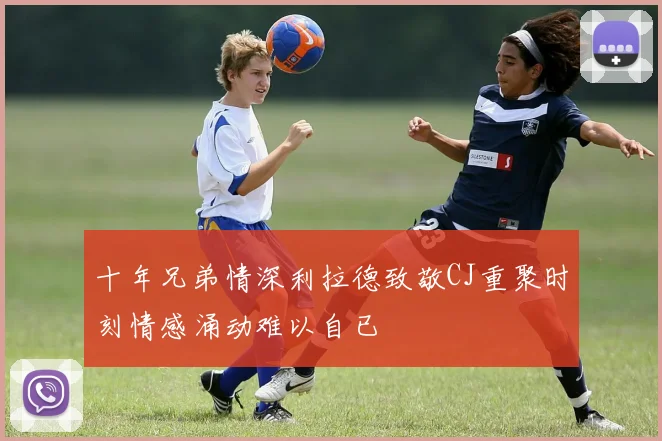 十年兄弟情深利拉德致敬CJ重聚时刻情感涌动难以自已