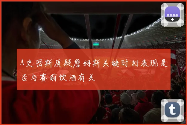 A史密斯质疑詹姆斯关键时刻表现是否与赛前饮酒有关