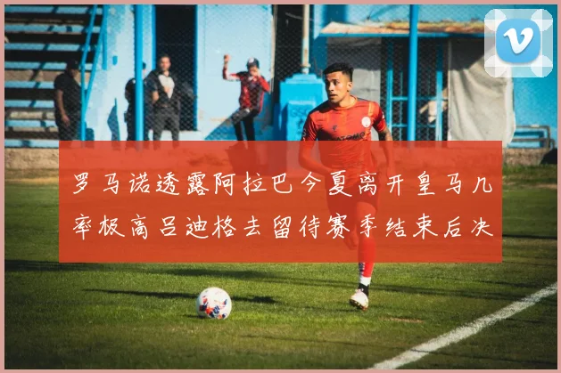 罗马诺透露阿拉巴今夏离开皇马几率极高吕迪格去留待赛季结束后决定