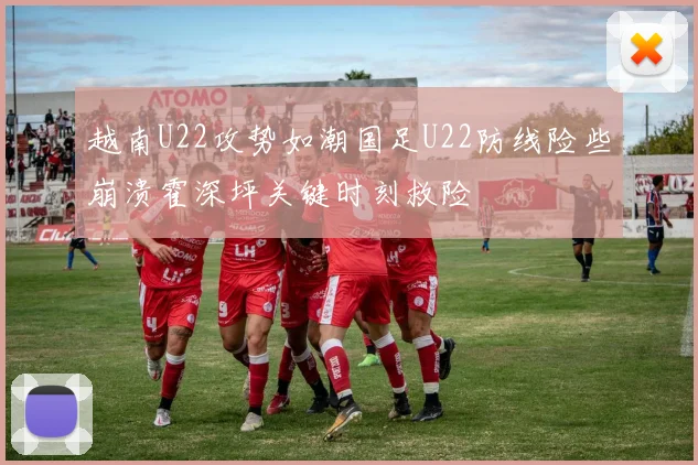 越南U22攻势如潮国足U22防线险些崩溃霍深坪关键时刻救险