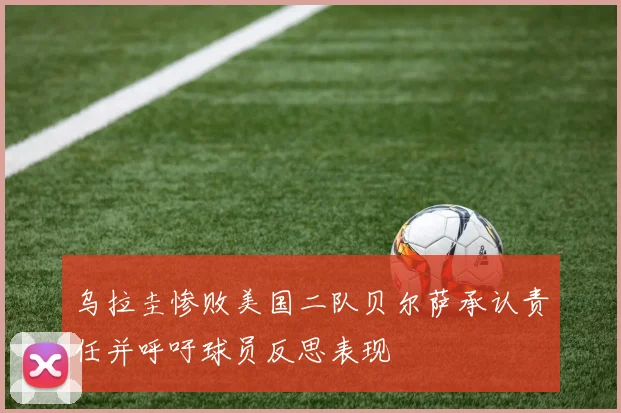 乌拉圭惨败美国二队贝尔萨承认责任并呼吁球员反思表现