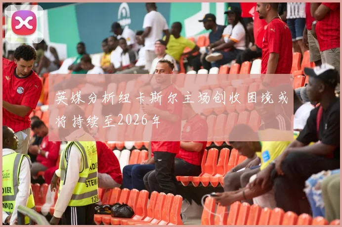 英媒分析纽卡斯尔主场创收困境或将持续至2026年