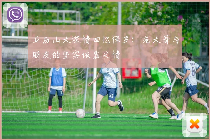 亚历山大深情回忆保罗：老大哥与朋友的坚实依靠之情