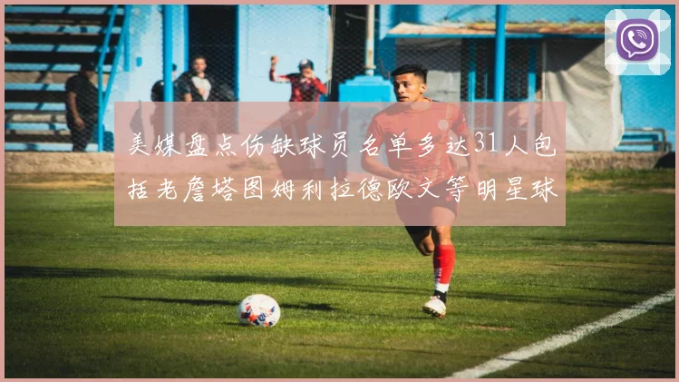 美媒盘点伤缺球员名单多达31人包括老詹塔图姆利拉德欧文等明星球员