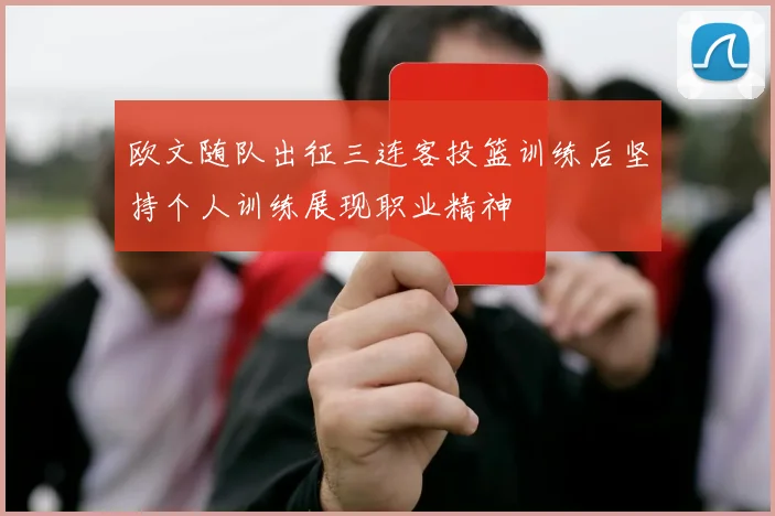 欧文随队出征三连客投篮训练后坚持个人训练展现职业精神
