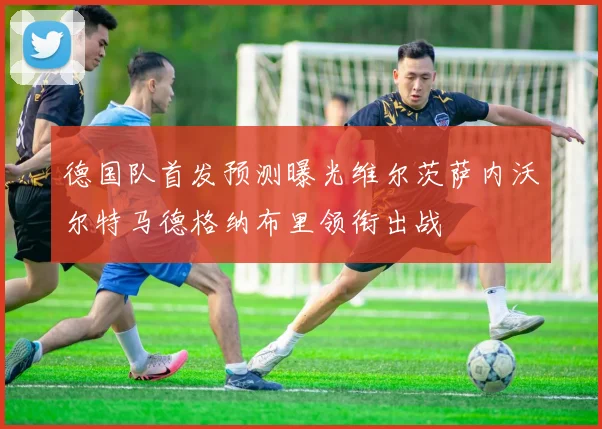 德国队首发预测曝光维尔茨萨内沃尔特马德格纳布里领衔出战