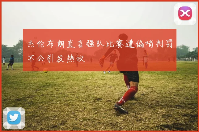 杰伦布朗直言强队比赛遭偏哨判罚不公引发热议