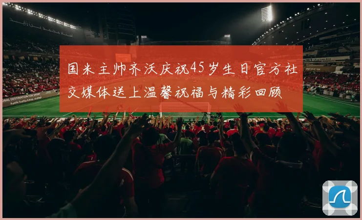 国米主帅齐沃庆祝45岁生日官方社交媒体送上温馨祝福与精彩回顾