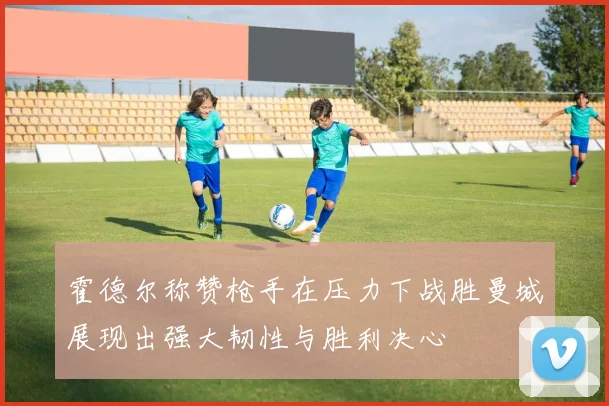 霍德尔称赞枪手在压力下战胜曼城展现出强大韧性与胜利决心