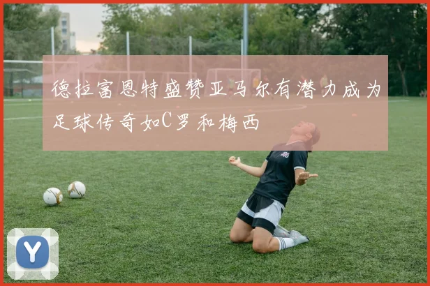 德拉富恩特盛赞亚马尔有潜力成为足球传奇如C罗和梅西