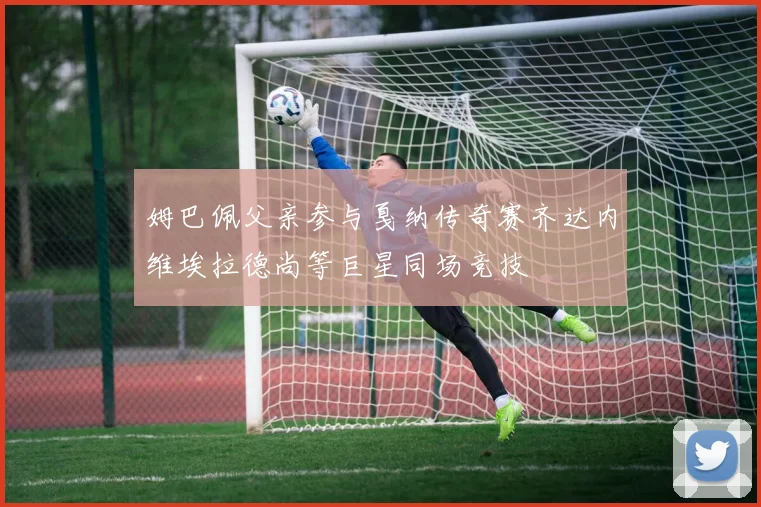 姆巴佩父亲参与戛纳传奇赛齐达内维埃拉德尚等巨星同场竞技
