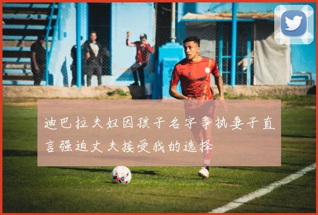 迪巴拉夫妇因孩子名字争执妻子直言强迫丈夫接受我的选择