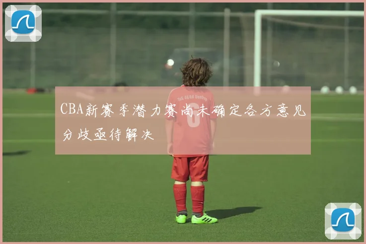 CBA新赛季潜力赛尚未确定各方意见分歧亟待解决