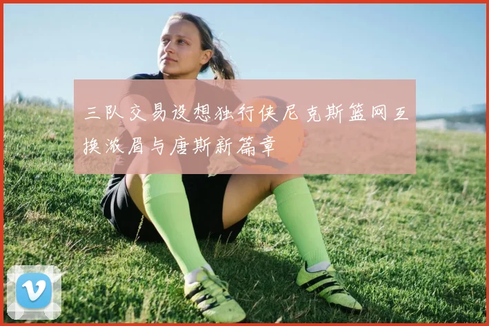三队交易设想独行侠尼克斯篮网互换浓眉与唐斯新篇章