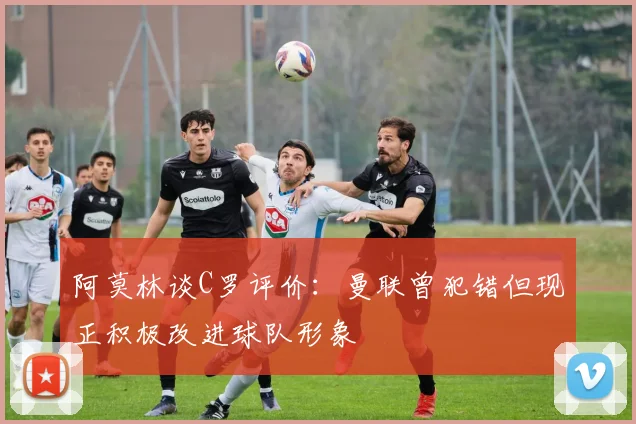 阿莫林谈C罗评价：曼联曾犯错但现正积极改进球队形象