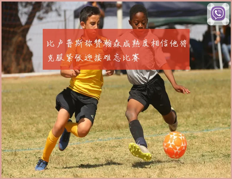 比卢普斯称赞瀚森成熟度相信他将克服紧张迎接难忘比赛