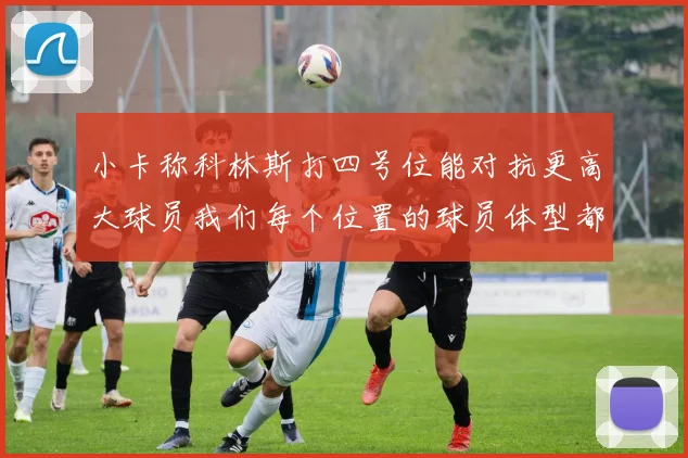 小卡称科林斯打四号位能对抗更高大球员我们每个位置的球员体型都很出色