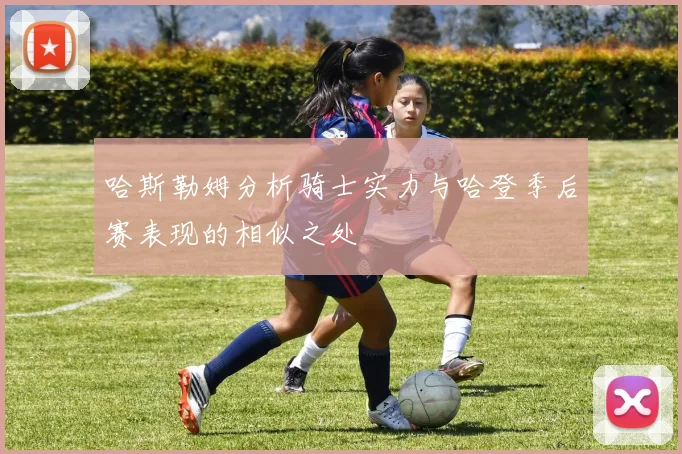 哈斯勒姆分析骑士实力与哈登季后赛表现的相似之处
