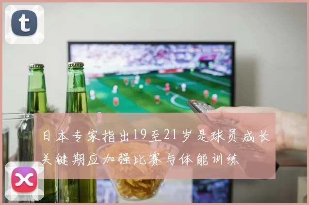 日本专家指出19至21岁是球员成长关键期应加强比赛与体能训练
