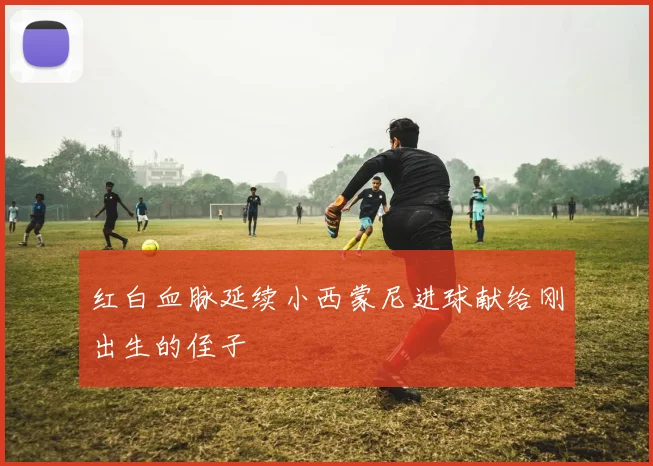 红白血脉延续小西蒙尼进球献给刚出生的侄子